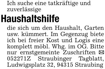 Ich suche eine tatkräftige undzuverlässigeHaushaltshilfedie sich um den Haushalt, Garten usw. kümmert. Im Gegenzug biete ich bei freier Kost und Logis eine komplett möbl. Whg. im OG. Bitte nur ernstgemeinte Zuschriften _ ***Z Straubinger Tagblatt, Ludwigsplatz 32, 94315 Straubing