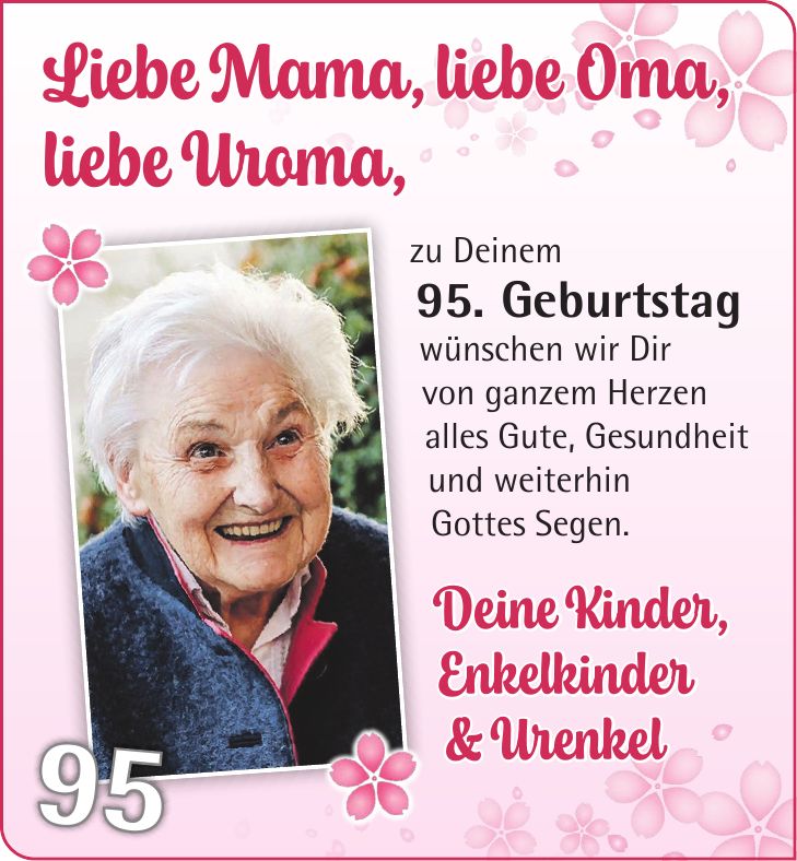 Liebe Mama, liebe Oma, liebe Uroma, zu Deinem 95. Geburtstag wünschen wir Dir von ganzem Herzen alles Gute, Gesundheit und weiterhin Gottes Segen. Deine Kinder, Enkelkinder & Urenkel95