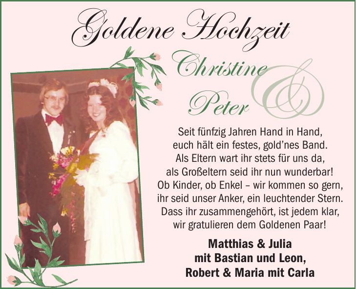 Seit fünfzig Jahren Hand in Hand, euch hält ein festes, gold'nes Band. Als Eltern wart ihr stets für uns da, als Großeltern seid ihr nun wunderbar! Ob Kinder, ob Enkel - wir kommen so gern, ihr seid unser Anker, ein leuchtender Stern. Dass ihr zusammengehört, ist jedem klar, wir gratulieren dem Goldenen Paar! Matthias & Julia mit Bastian und Leon, Robert & Maria mit Carla&Goldene HochzeitChristine Peter