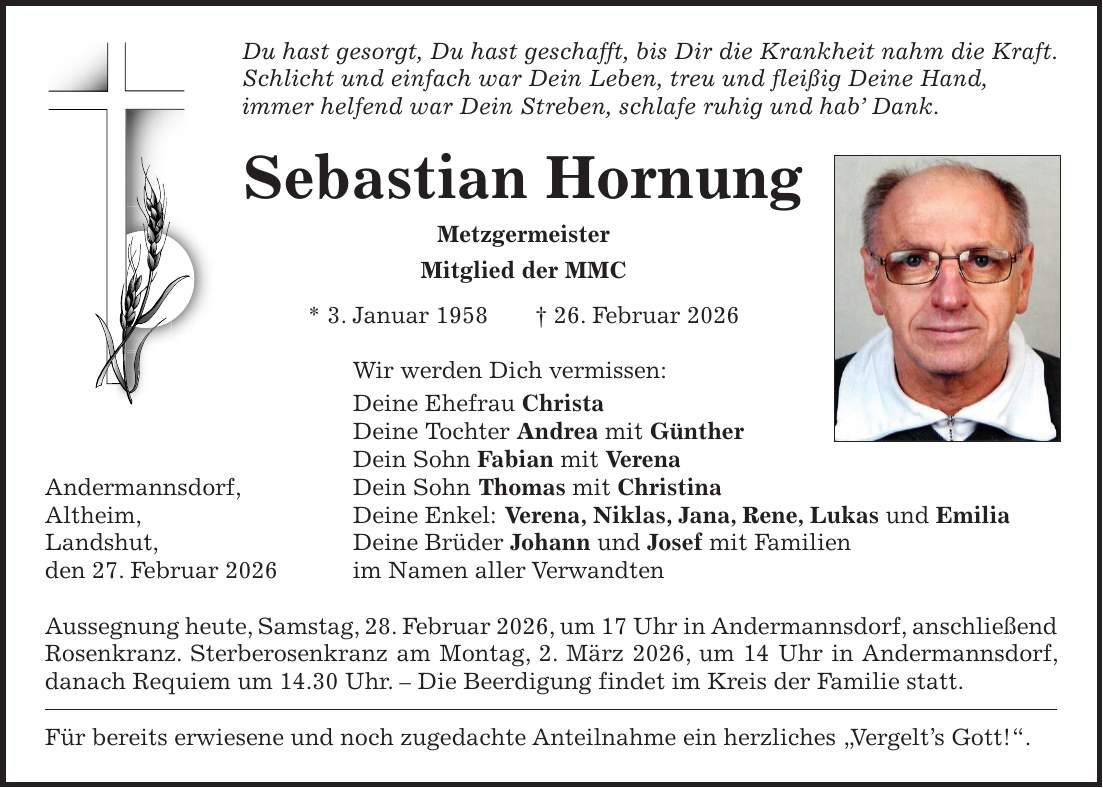 Du hast gesorgt, Du hast geschafft, bis Dir die Krankheit nahm die Kraft. Schlicht und einfach war Dein Leben, treu und fleißig Deine Hand, immer helfend war Dein Streben, schlafe ruhig und hab' Dank. Sebastian Hornung Metzgermeister Mitglied der MMC * 3. Januar 1958 + 26. Februar 2026 Wir werden Dich vermissen: Deine Ehefrau Christa Deine Tochter Andrea mit Günther Dein Sohn Fabian mit Verena Andermannsdorf, Dein Sohn Thomas mit Christina Altheim, Deine Enkel: Verena, Niklas, Jana, Rene, Lukas und Emilia Landshut, Deine Brüder Johann und Josef mit Familien den 27. Februar 2026 im Namen aller Verwandten Aussegnung heute, Samstag, 28. Februar 2026, um 17 Uhr in Andermannsdorf, anschließend Rosenkranz. Sterberosenkranz am Montag, 2. März 2026, um 14 Uhr in Andermannsdorf, danach Requiem um 14.30 Uhr. - Die Beerdigung findet im Kreis der Familie statt. Für bereits erwiesene und noch zugedachte Anteilnahme ein herzliches 'Vergelt's Gott!'.