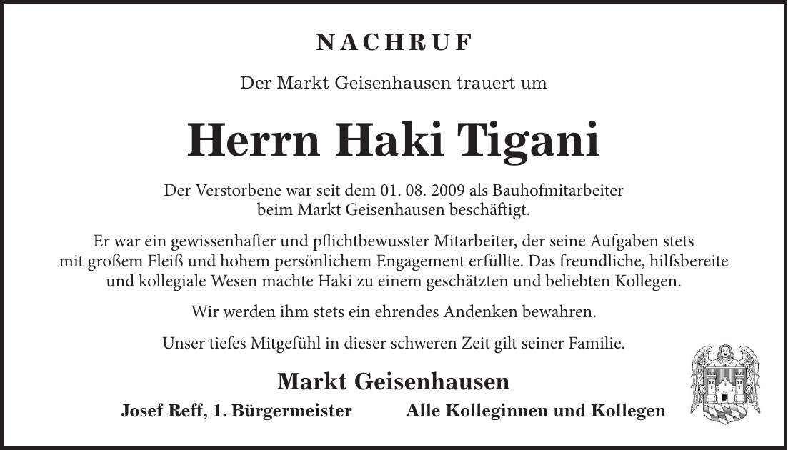 Nachruf Der Markt Geisenhausen trauert um Herrn Haki Tigani Der Verstorbene war seit dem 01. 08. 2009 als Bauhofmitarbeiter beim Markt Geisenhausen beschäftigt. Er war ein gewissenhafter und pflichtbewusster Mitarbeiter, der seine Aufgaben stets mit großem Fleiß und hohem persönlichem Engagement erfüllte. Das freundliche, hilfsbereite und kollegiale Wesen machte Haki zu einem geschätzten und beliebten Kollegen. Wir werden ihm stets ein ehrendes Andenken bewahren. Unser tiefes Mitgefühl in dieser schweren Zeit gilt seiner Familie. Markt Geisenhausen Josef Reff, 1. Bürgermeister Alle Kolleginnen und Kollegen