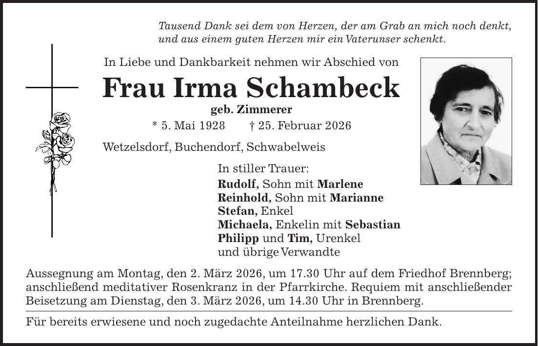Tausend Dank sei dem von Herzen, der am Grab an mich noch denkt, und aus einem guten Herzen mir ein Vaterunser schenkt. In Liebe und Dankbarkeit nehmen wir Abschied von Frau Irma Schambeck geb. Zimmerer * 5. Mai 1928 + 25. Februar 2026 Wetzelsdorf, Buchendorf, Schwabelweis In stiller Trauer: Rudolf, Sohn mit Marlene Reinhold, Sohn mit Marianne Stefan, Enkel Michaela, Enkelin mit Sebastian Philipp und Tim, Urenkel und übrige Verwandte Aussegnung am Montag, den 2. März 2026, um 17.30 Uhr auf dem Friedhof Brennberg; anschließend meditativer Rosenkranz in der Pfarrkirche. Requiem mit anschließender Beisetzung am Dienstag, den 3. März 2026, um 14.30 Uhr in Brennberg. Für bereits erwiesene und noch zugedachte Anteilnahme herzlichen Dank.