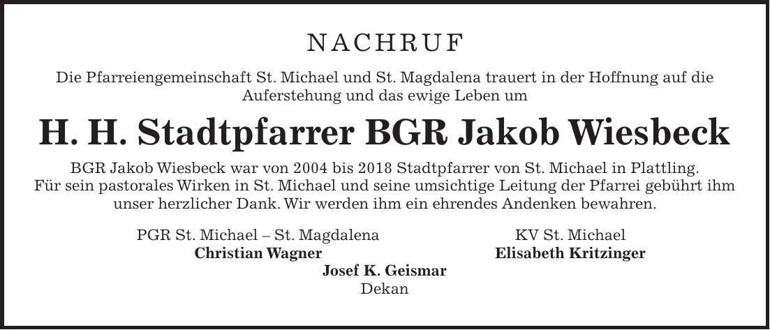 NACHRUF Die Pfarreiengemeinschaft St. Michael und St. Magdalena trauert in der Hoffnung auf die Auferstehung und das ewige Leben um H. H. Stadtpfarrer BGR Jakob Wiesbeck BGR Jakob Wiesbeck war von 2004 bis 2018 Stadtpfarrer von St. Michael in Plattling. Für sein pastorales Wirken in St. Michael und seine umsichtige Leitung der Pfarrei gebührt ihm unser herzlicher Dank. Wir werden ihm ein ehrendes Andenken bewahren. PGR St. Michael - St. Magdalena KV St. Michael Christian Wagner Elisabeth Kritzinger Josef K. Geismar Dekan