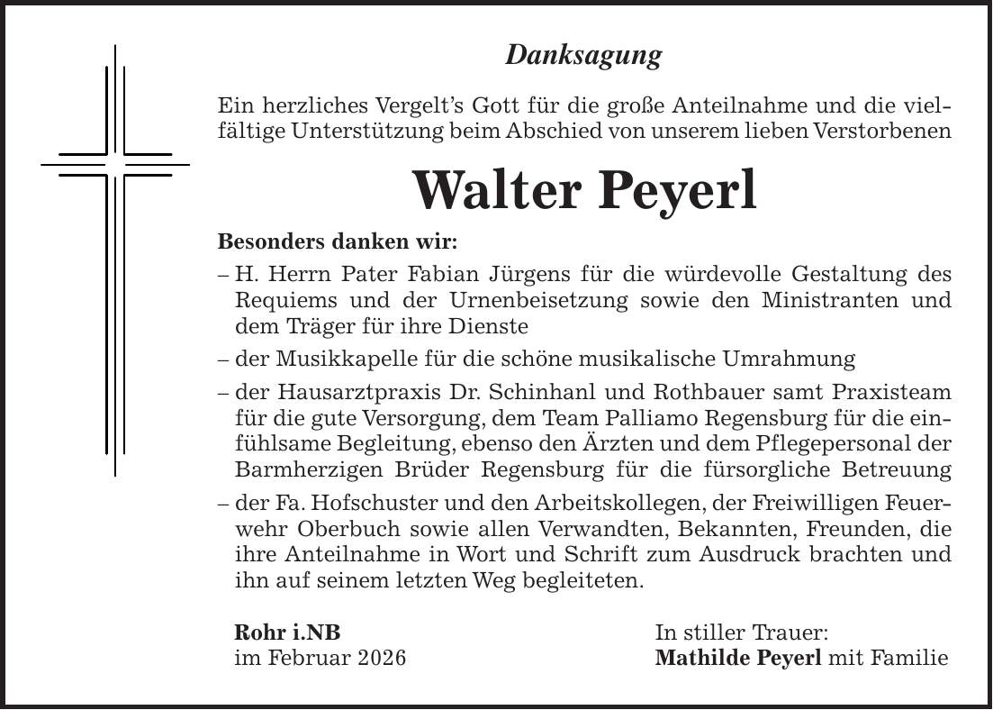 Danksagung Ein herzliches Vergelt's Gott für die große Anteilnahme und die viel-fältige Unterstützung beim Abschied von unserem lieben Verstorbenen Walter Peyerl Besonders danken wir: - H. Herrn Pater Fabian Jürgens für die würdevolle Gestaltung des Requiems und der Urnenbeisetzung sowie den Ministranten und dem Träger für ihre Dienste - der Musikkapelle für die schöne musikalische Umrahmung - der Hausarztpraxis Dr. Schinhanl und Rothbauer samt Praxisteam für die gute Versorgung, dem Team Palliamo Regensburg für die einfühlsame Begleitung, ebenso den Ärzten und dem Pflegepersonal der Barmherzigen Brüder Regensburg für die fürsorgliche Betreuung - der Fa. Hofschuster und den Arbeitskollegen, der Freiwilligen Feuerwehr Oberbuch sowie allen Verwandten, Bekannten, Freunden, die ihre Anteilnahme in Wort und Schrift zum Ausdruck brachten und ihn auf seinem letzten Weg begleiteten. Rohr i.NB In stiller Trauer: im Februar 2026 Mathilde Peyerl mit Familie