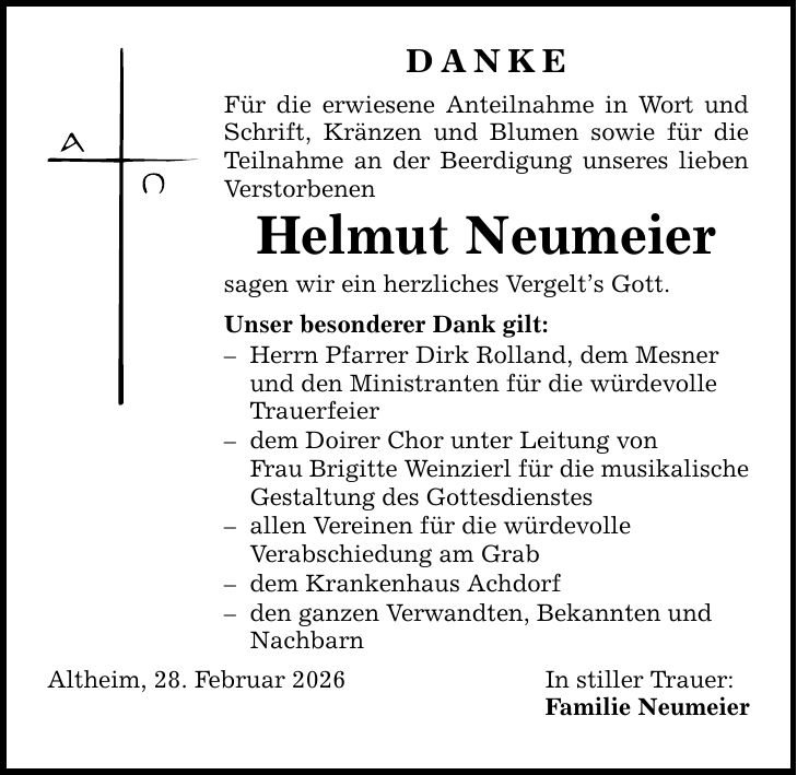 DANKE Für die erwiesene Anteilnahme in Wort und Schrift, Kränzen und Blumen sowie für die Teilnahme an der Beerdigung unseres lieben Verstorbenen Helmut Neumeier sagen wir ein herzliches Vergelt's Gott. Unser besonderer Dank gilt: - Herrn Pfarrer Dirk Rolland, dem Mesner und den Ministranten für die würdevolle Trauerfeier - dem Doirer Chor unter Leitung von Frau Brigitte Weinzierl für die musikalische Gestaltung des Gottesdienstes - allen Vereinen für die würdevolle Verabschiedung am Grab - dem Krankenhaus Achdorf - den ganzen Verwandten, Bekannten und Nachbarn Altheim, 28. Februar 2026 In stiller Trauer: Familie Neumeier