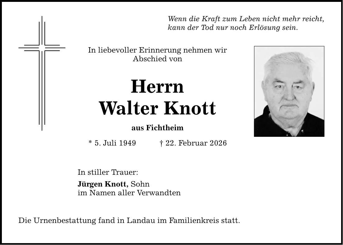 Wenn die Kraft zum Leben nicht mehr reicht, kann der Tod nur noch Erlösung sein. In liebevoller Erinnerung nehmen wir Abschied von Herrn Walter Knott aus Fichtheim * 5. Juli 1949 _ 22. Februar 2026 In stiller Trauer: Jürgen Knott, Sohn im Namen aller Verwandten Die Urnenbestattung fand in Landau im Familienkreis statt.
