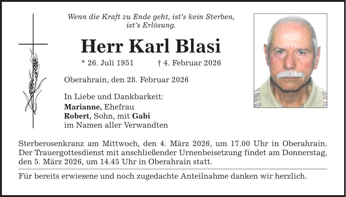 Wenn die Kraft zu Ende geht, ist's kein Sterben, ist's Erlösung. Herr Karl Blasi * 26. Juli 1951 _ 4. Februar 2026 Oberahrain, den 28. Februar 2026 In Liebe und Dankbarkeit: Marianne, Ehefrau Robert, Sohn, mit Gabi im Namen aller Verwandten Sterberosenkranz am Mittwoch, den 4. März 2026, um 17.00 Uhr in Oberahrain. Der Trauergottesdienst mit anschließender Urnenbeisetzung findet am Donnerstag, den 5. März 2026, um 14.45 Uhr in Oberahrain statt. Für bereits erwiesene und noch zugedachte Anteilnahme danken wir herzlich.