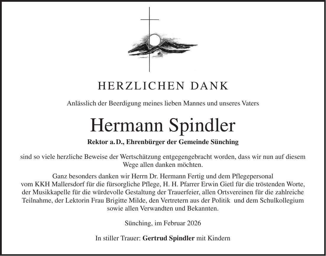Herzlichen Dank Anlässlich der Beerdigung meines lieben Mannes und unseres Vaters Hermann Spindler Rektor a. D., Ehrenbürger der Gemeinde Sünching sind so viele herzliche Beweise der Wertschätzung entgegengebracht worden, dass wir nun auf diesem Wege allen danken möchten. Ganz besonders danken wir Herrn Dr. Hermann Fertig und dem Pflegepersonal vom KKH Mallersdorf für die fürsorgliche Pflege, H. H. Pfarrer Erwin Gietl für die tröstenden Worte, der Musikkapelle für die würdevolle Gestaltung der Trauerfeier, allen Ortsvereinen für die zahlreiche Teilnahme, der Lektorin Frau Brigitte Milde, den Vertretern aus der Politik und dem Schulkollegium sowie allen Verwandten und Bekannten. Sünching, im Februar 2026 In stiller Trauer: Gertrud Spindler mit Kindern