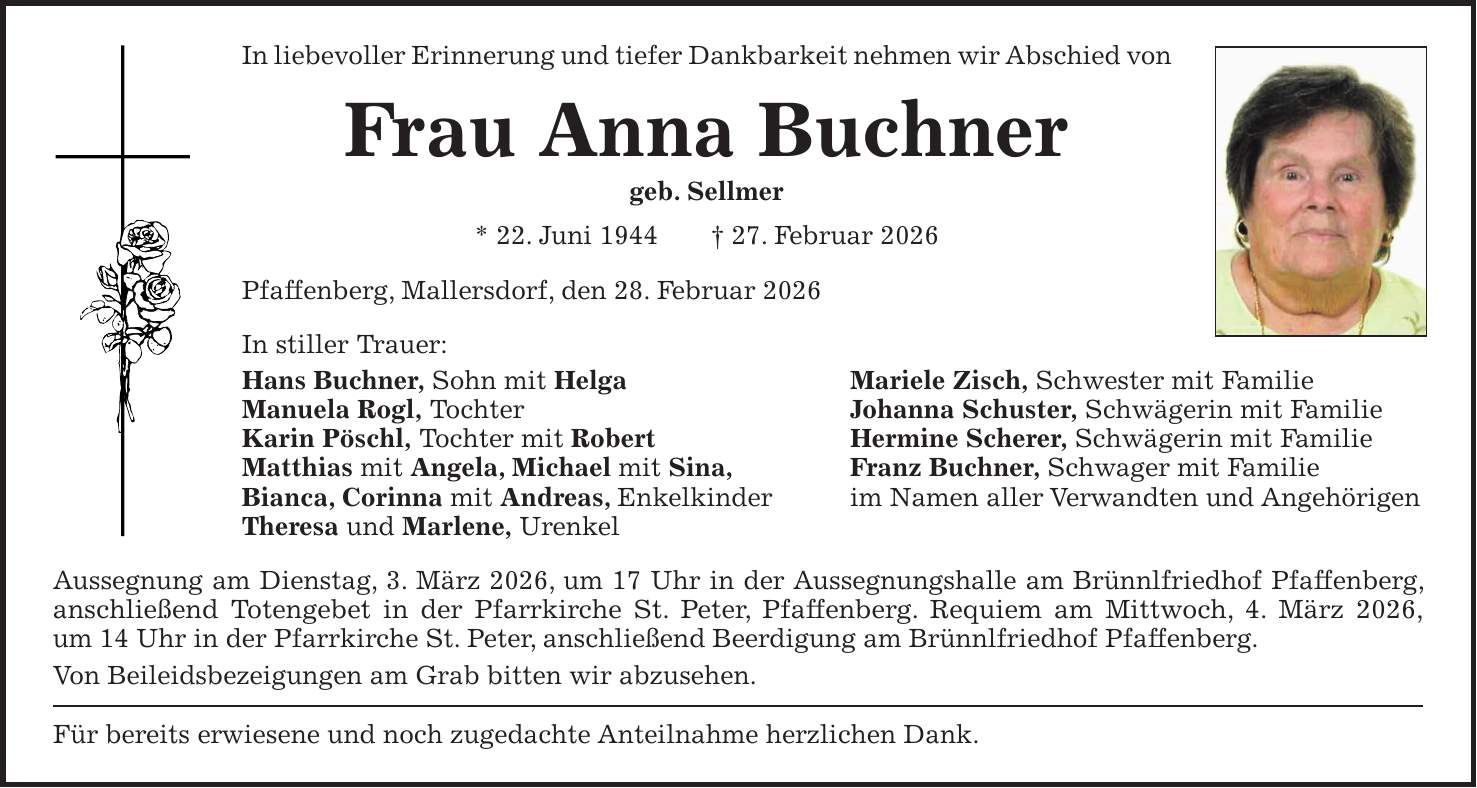 In liebevoller Erinnerung und tiefer Dankbarkeit nehmen wir Abschied von Frau Anna Buchner geb. Sellmer * 22. Juni 1944 + 27. Februar 2026 Pfaffenberg, Mallersdorf, den 28. Februar 2026 In stiller Trauer: Hans Buchner, Sohn mit Helga Mariele Zisch, Schwester mit Familie Manuela Rogl, Tochter Johanna Schuster, Schwägerin mit Familie Karin Pöschl, Tochter mit Robert Hermine Scherer, Schwägerin mit Familie Matthias mit Angela, Michael mit Sina, Franz Buchner, Schwager mit Familie Bianca, Corinna mit Andreas, Enkelkinder im Namen aller Verwandten und Angehörigen Theresa und Marlene, Urenkel Aussegnung am Dienstag, 3. März 2026, um 17 Uhr in der Aussegnungshalle am Brünnlfriedhof Pfaffenberg, anschließend Totengebet in der Pfarrkirche St. Peter, Pfaffenberg. Requiem am Mittwoch, 4. März 2026, um 14 Uhr in der Pfarrkirche St. Peter, anschließend Beerdigung am Brünnlfriedhof Pfaffenberg. Von Beileidsbezeigungen am Grab bitten wir abzusehen. Für bereits erwiesene und noch zugedachte Anteilnahme herzlichen Dank.