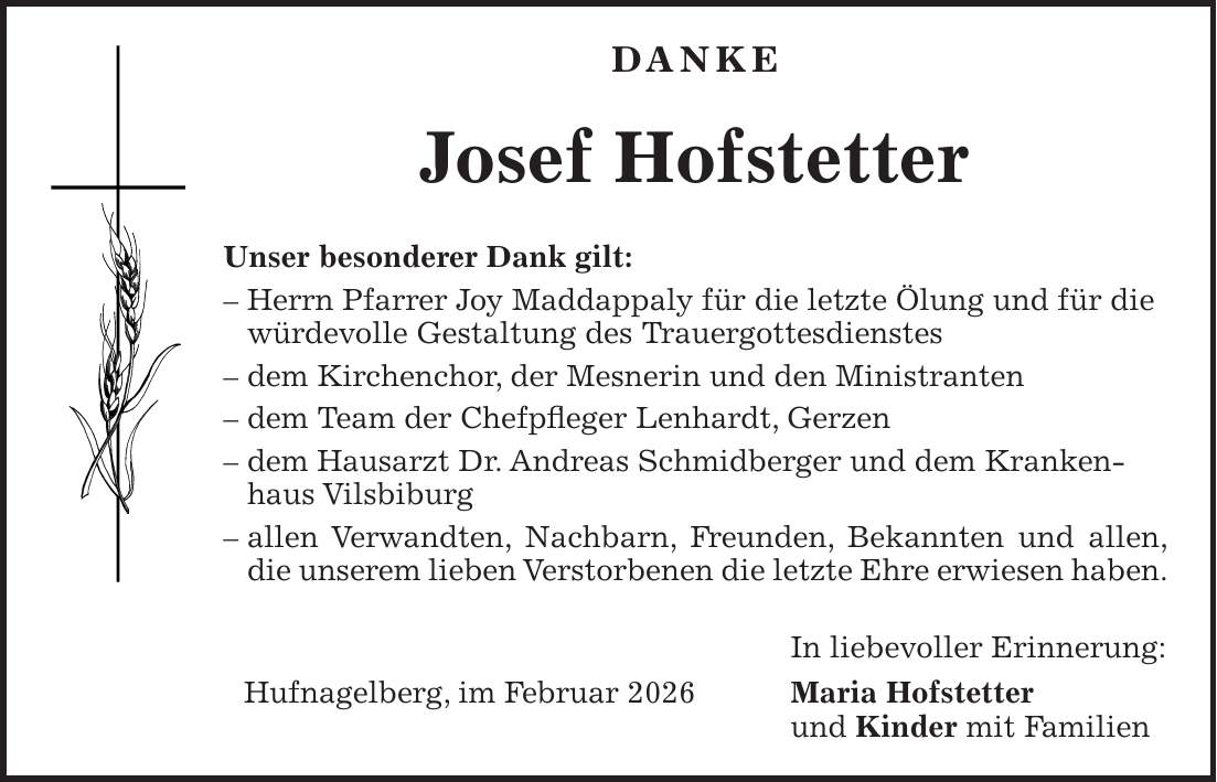 DANKE Josef Hofstetter Unser besonderer Dank gilt: - Herrn Pfarrer Joy Maddappaly für die letzte Ölung und für die würdevolle Gestaltung des Trauergottesdienstes - dem Kirchenchor, der Mesnerin und den Ministranten - dem Team der Chefpfleger Lenhardt, Gerzen - dem Hausarzt Dr. Andreas Schmidberger und dem Krankenhaus Vilsbiburg - allen Verwandten, Nachbarn, Freunden, Bekannten und allen, die unserem lieben Verstorbenen die letzte Ehre erwiesen haben. In liebevoller Erinnerung: Hufnagelberg, im Februar 2026 Maria Hofstetter und Kinder mit Familien