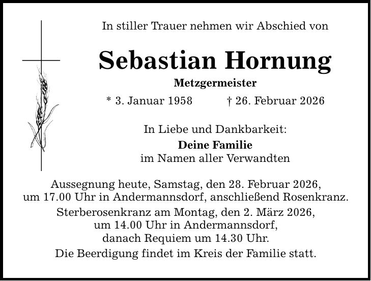 In stiller Trauer nehmen wir Abschied von Sebastian Hornung Metzgermeister * 3. Januar 1958 _ 26. Februar 2026 In Liebe und Dankbarkeit: Deine Familie im Namen aller Verwandten Aussegnung heute, Samstag, den 28. Februar 2026, um 17.00 Uhr in Andermannsdorf, anschließend Rosenkranz. Sterberosenkranz am Montag, den 2. März 2026, um 14.00 Uhr in Andermannsdorf, danach Requiem um 14.30 Uhr. Die Beerdigung findet im Kreis der Familie statt.