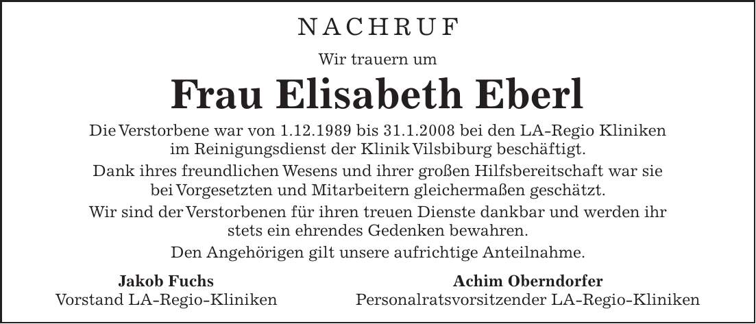 Nachruf Wir trauern um Frau Elisabeth Eberl Die Verstorbene war von 1.12.1989 bis 31.1.2008 bei den LA-Regio Kliniken im Reinigungsdienst der Klinik Vilsbiburg beschäftigt. Dank ihres freundlichen Wesens und ihrer großen Hilfsbereitschaft war sie bei Vorgesetzten und Mitarbeitern gleichermaßen geschätzt. Wir sind der Verstorbenen für ihren treuen Dienste dankbar und werden ihr stets ein ehrendes Gedenken bewahren. Den Angehörigen gilt unsere aufrichtige Anteilnahme. Jakob Fuchs Achim Oberndorfer Vorstand LA-Regio-Kliniken Personalratsvorsitzender LA-Regio-Kliniken