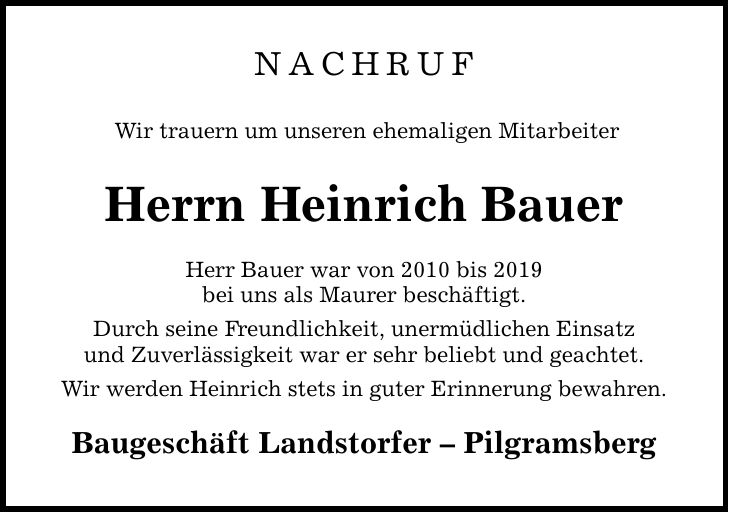 NACHRUF Wir trauern um unseren ehemaligen Mitarbeiter Herrn Heinrich Bauer Herr Bauer war von 2010 bis 2019 bei uns als Maurer beschäftigt. Durch seine Freundlichkeit, unermüdlichen Einsatz und Zuverlässigkeit war er sehr beliebt und geachtet. Wir werden Heinrich stets in guter Erinnerung bewahren. Baugeschäft Landstorfer - Pilgramsberg