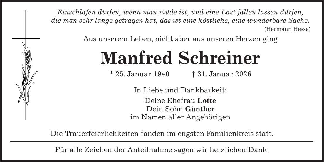 Einschlafen dürfen, wenn man müde ist, und eine Last fallen lassen dürfen, die man sehr lange getragen hat, das ist eine köstliche, eine wunderbare Sache. (Hermann Hesse) Aus unserem Leben, nicht aber aus unseren Herzen ging Manfred Schreiner * 25. Januar 1940 + 31. Januar 2026 In Liebe und Dankbarkeit: Deine Ehefrau Lotte Dein Sohn Günther im Namen aller Angehörigen Die Trauerfeierlichkeiten fanden im engsten Familienkreis statt. Für alle Zeichen der Anteilnahme sagen wir herzlichen Dank.