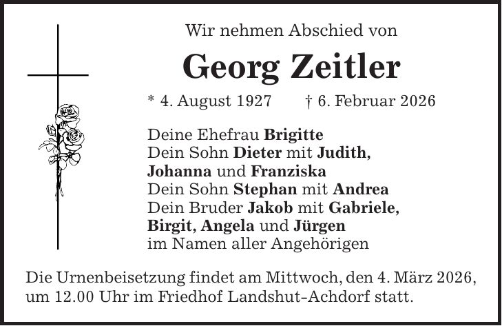 Wir nehmen Abschied von Georg Zeitler * 4. August 1927 + 6. Februar 2026 Deine Ehefrau Brigitte Dein Sohn Dieter mit Judith, Johanna und Franziska Dein Sohn Stephan mit Andrea Dein Bruder Jakob mit Gabriele, Birgit, Angela und Jürgen im Namen aller Angehörigen Die Urnenbeisetzung findet am Mittwoch, den 4. März 2026, um 12.00 Uhr im Friedhof Landshut-Achdorf statt.