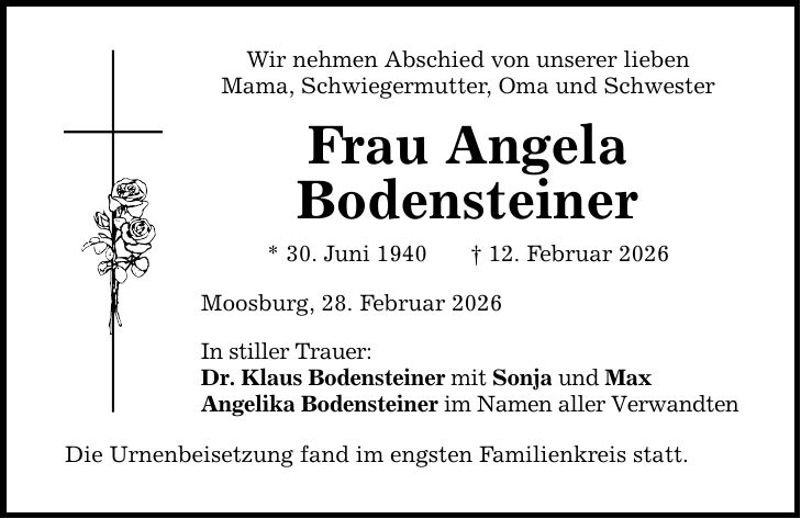 Wir nehmen Abschied von unserer lieben Mama, Schwiegermutter, Oma und Schwester Frau Angela Bodensteiner * 30. Juni 1940 --- _ 12. Februar 2026 Moosburg, 28. Februar 2026 In stiller Trauer: Dr. Klaus Bodensteiner mit Sonja und Max Angelika Bodensteiner im Namen aller Verwandten Die Urnenbeisetzung fand im engsten Familienkreis statt.