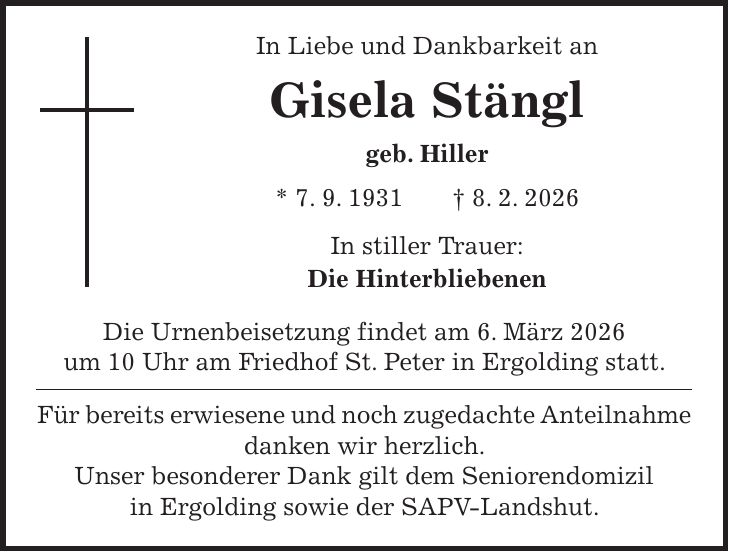 In Liebe und Dankbarkeit an Gisela Stängl geb. Hiller * 7. 9. 1931 + 8. 2. 2026 In stiller Trauer: Die Hinterbliebenen Die Urnenbeisetzung findet am 6. März 2026 um 10 Uhr am Friedhof St. Peter in Ergolding statt. Für bereits erwiesene und noch zugedachte Anteilnahme danken wir herzlich. Unser besonderer Dank gilt dem Seniorendomizil in Ergolding sowie der SAPV-Landshut.