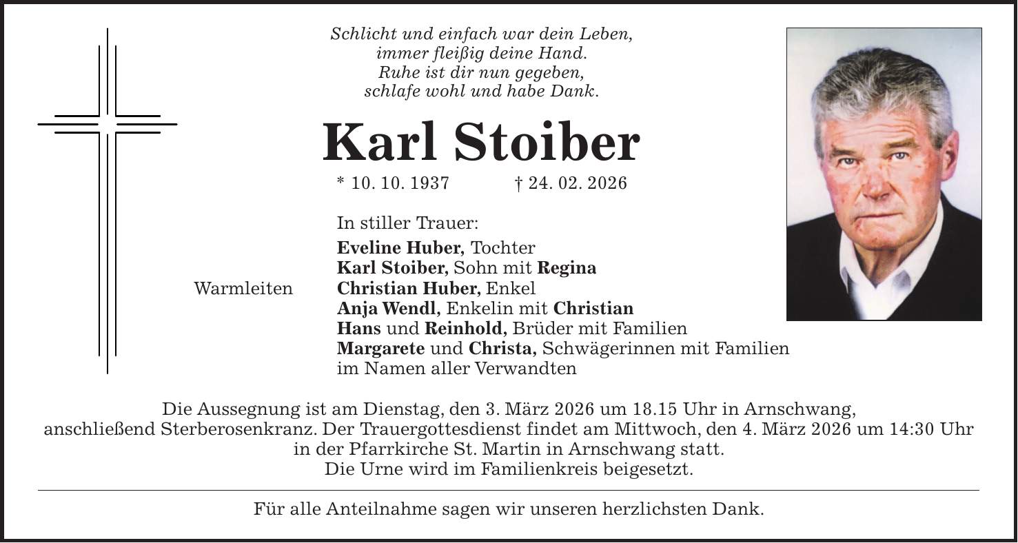 Schlicht und einfach war dein Leben, immer fleißig deine Hand. Ruhe ist dir nun gegeben, schlafe wohl und habe Dank. Karl Stoiber * 10. 10. 1937 + 24. 02. 2026 In stiller Trauer: Eveline Huber, Tochter Karl Stoiber, Sohn mit Regina Warmleiten Christian Huber, Enkel Anja Wendl, Enkelin mit Christian Hans und Reinhold, Brüder mit Familien Margarete und Christa, Schwägerinnen mit Familien im Namen aller Verwandten Die Aussegnung ist am Dienstag, den 3. März 2026 um 18.15 Uhr in Arnschwang, anschließend Sterberosenkranz. Der Trauergottesdienst findet am Mittwoch, den 4. März 2026 um 14:30 Uhr in der Pfarrkirche St. Martin in Arnschwang statt. Die Urne wird im Familienkreis beigesetzt. Für alle Anteilnahme sagen wir unseren herzlichsten Dank.