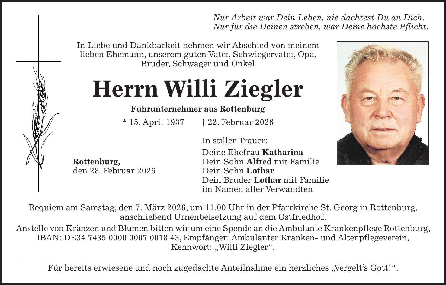 Nur Arbeit war Dein Leben, nie dachtest Du an Dich. Nur für die Deinen streben, war Deine höchste Pflicht. In Liebe und Dankbarkeit nehmen wir Abschied von meinem lieben Ehemann, unserem guten Vater, Schwiegervater, Opa, Bruder, Schwager und Onkel Herrn Willi Ziegler Fuhrunternehmer aus Rottenburg * 15. April 1937 + 22. Februar 2026 In stiller Trauer: Deine Ehefrau Katharina Rottenburg, Dein Sohn Alfred mit Familie den 28. Februar 2026 Dein Sohn Lothar Dein Bruder Lothar mit Familie im Namen aller Verwandten Requiem am Samstag, den 7. März 2026, um 11.00 Uhr in der Pfarrkirche St. Georg in Rottenburg, anschließend Urnenbeisetzung auf dem Ostfriedhof. Anstelle von Kränzen und Blumen bitten wir um eine Spende an die Ambulante Krankenpflege Rottenburg, IBAN: DE***, Empfänger: Ambulanter Kranken- und Altenpflegeverein, Kennwort: 'Willi Ziegler'. Für bereits erwiesene und noch zugedachte Anteilnahme ein herzliches 'Vergelt's Gott!'.