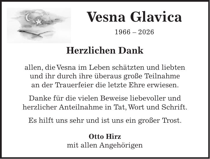 Vesna Glavica *** Herzlichen Dank allen, die Vesna im Leben schätzten und liebten und ihr durch ihre überaus große Teilnahme an der Trauerfeier die letzte Ehre erwiesen. Danke für die vielen Beweise liebevoller und herzlicher Anteilnahme in Tat, Wort und Schrift. Es hilft uns sehr und ist uns ein großer Trost. Otto Hirz mit allen Angehörigen