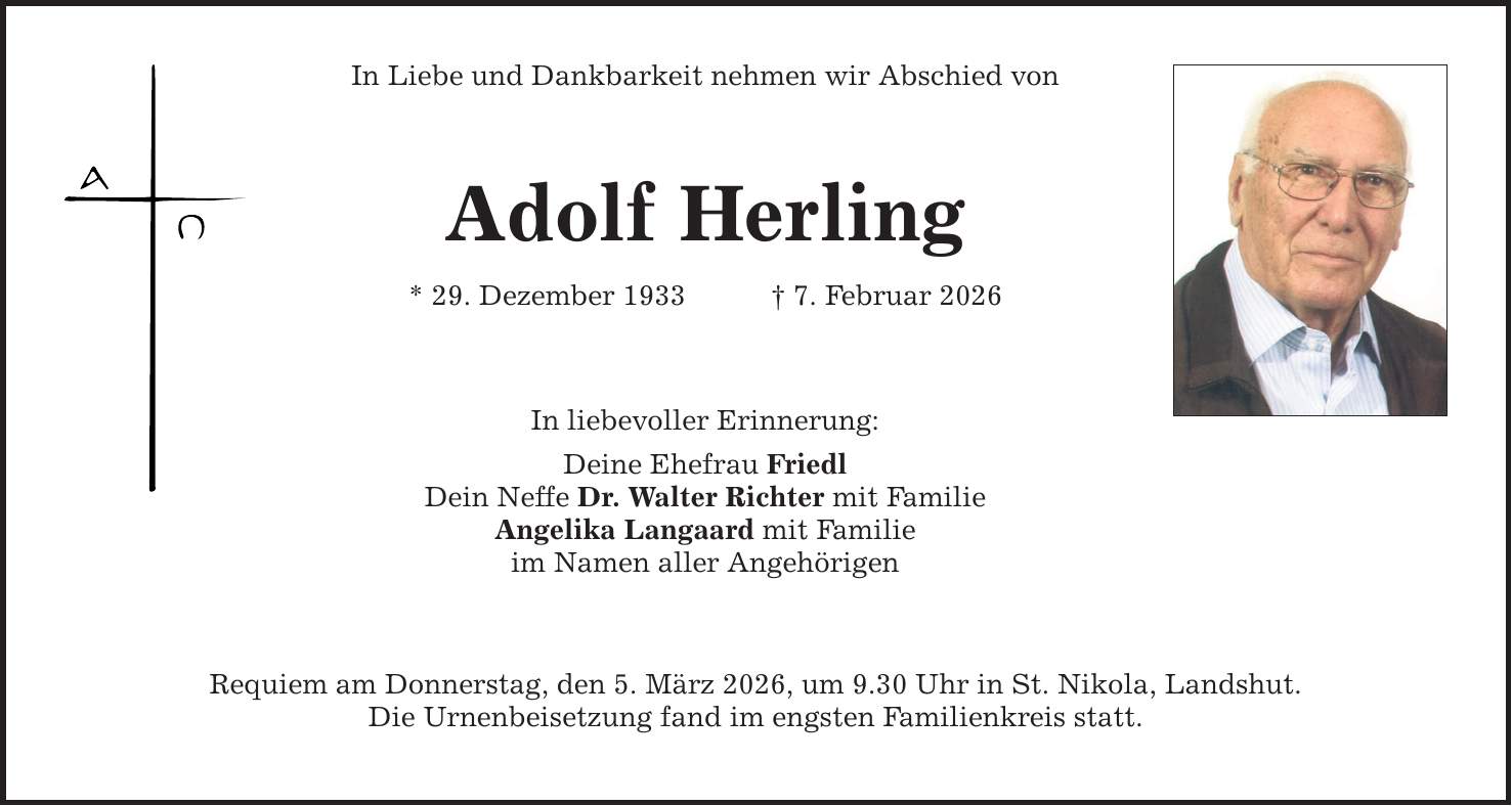 In Liebe und Dankbarkeit nehmen wir Abschied von Adolf Herling * 29. Dezember 1933 _ 7. Februar 2026 In liebevoller Erinnerung: Deine Ehefrau Friedl Dein Neffe Dr. Walter Richter mit Familie Angelika Langaard mit Familie im Namen aller Angehörigen Requiem am Donnerstag, den 5. März 2026, um 9.30 Uhr in St. Nikola, Landshut. Die Urnenbeisetzung fand im engsten Familienkreis statt.