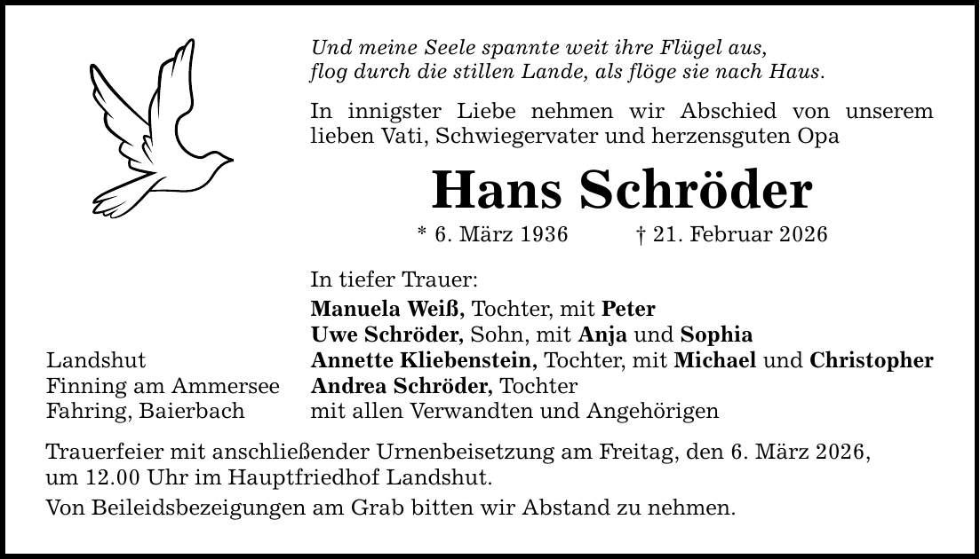 Landshut Finning am Ammersee Fahring, Baierbach Und meine Seele spannte weit ihre Flügel aus, flog durch die stillen Lande, als flöge sie nach Haus. In innigster Liebe nehmen wir Abschied von unserem lieben Vati, Schwiegervater und herzensguten Opa Hans Schröder * 6. März 1936 _ 21. Februar 2026 In tiefer Trauer: Manuela Weiß, Tochter, mit Peter Uwe Schröder, Sohn, mit Anja und Sophia Annette Kliebenstein, Tochter, mit Michael und Christopher Andrea Schröder, Tochter mit allen Verwandten und Angehörigen Trauerfeier mit anschließender Urnenbeisetzung am Freitag, den 6. März 2026, um 12.00 Uhr im Hauptfriedhof Landshut. Von Beileidsbezeigungen am Grab bitten wir Abstand zu nehmen.