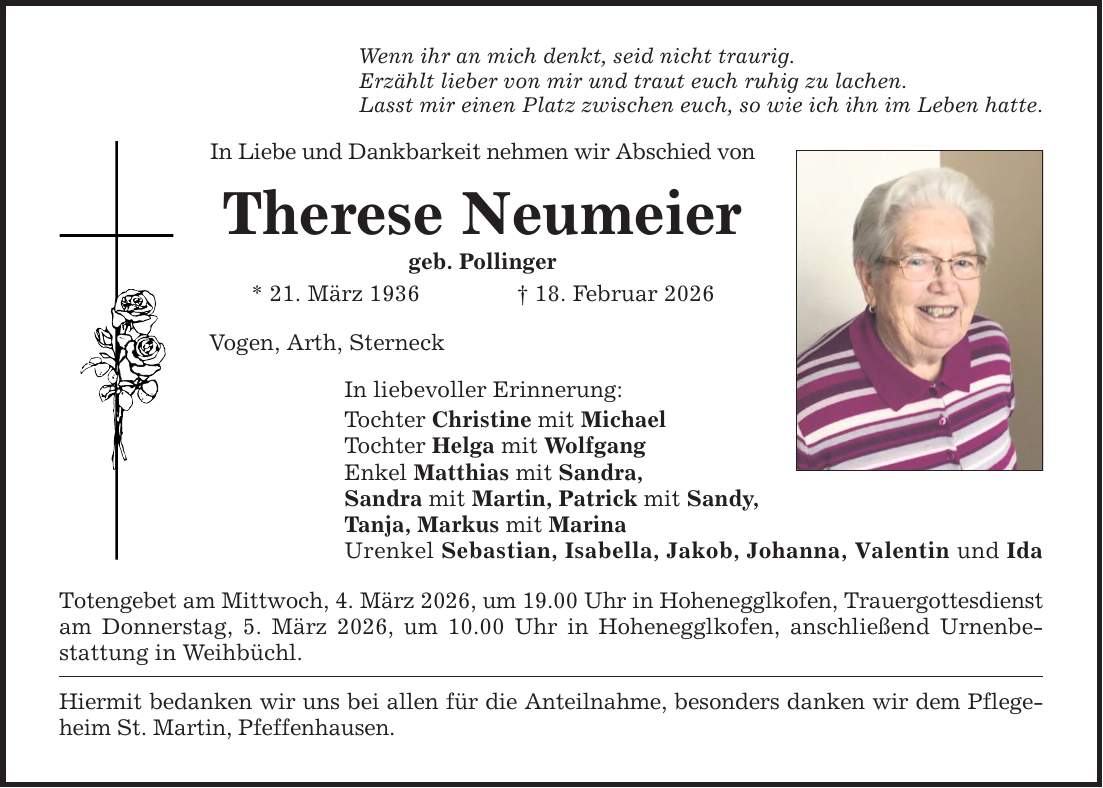 Wenn ihr an mich denkt, seid nicht traurig. Erzählt lieber von mir und traut euch ruhig zu lachen. Lasst mir einen Platz zwischen euch, so wie ich ihn im Leben hatte. In Liebe und Dankbarkeit nehmen wir Abschied von Therese Neumeier geb. Pollinger * 21. März 1936 _ 18. Februar 2026 Vogen, Arth, Sterneck In liebevoller Erinnerung: Tochter Christine mit Michael Tochter Helga mit Wolfgang Enkel Matthias mit Sandra, Sandra mit Martin, Patrick mit Sandy, Tanja, Markus mit Marina Urenkel Sebastian, Isabella, Jakob, Johanna, Valentin und Ida Totengebet am Mittwoch, 4. März 2026, um 19.00 Uhr in Hohenegglkofen, Trauergottesdienst am Donnerstag, 5. März 2026, um 10.00 Uhr in Hohenegglkofen, anschließend Urnenbestattung in Weihbüchl. Hiermit bedanken wir uns bei allen für die Anteilnahme, besonders danken wir dem Pflegeheim St. Martin, Pfeffenhausen.