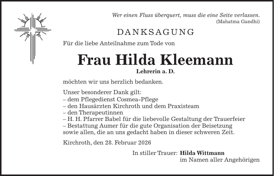 Wer einen Fluss überquert, muss die eine Seite verlassen. (Mahatma Gandhi) Danksagung Für die liebe Anteilnahme zum Tode von Frau Hilda Kleemann Lehrerin a. D. möchten wir uns herzlich bedanken. Unser besonderer Dank gilt: - dem Pflegedienst Cosmea-Pflege - den Hausärzten Kirchroth und dem Praxisteam - den Therapeutinnen - H. H. Pfarrer Babel für die liebevolle Gestaltung der Trauerfeier - Bestattung Aumer für die gute Organisation der Beisetzung sowie allen, die an uns gedacht haben in dieser schweren Zeit. Kirchroth, den 28. Februar 2026 In stiller Trauer: Hilda Wittmann im Namen aller Angehörigen