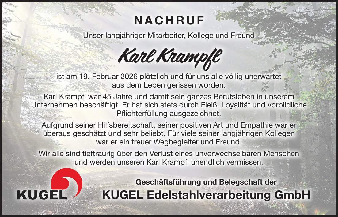 Nachruf Unser langjähriger Mitarbeiter, Kollege und Freund Karl Krampfl ist am 19. Februar 2026 plötzlich und für uns alle völlig unerwartet aus dem Leben gerissen worden. Karl Krampfl war 45 Jahre und damit sein ganzes Berufsleben in unserem Unternehmen beschäftigt. Er hat sich stets durch Fleiß, Loyalität und vorbildliche Pflichterfüllung ausgezeichnet. Aufgrund seiner Hilfsbereitschaft, seiner positiven Art und Empathie war er überaus geschätzt und sehr beliebt. Für viele seiner langjährigen Kollegen war er ein treuer Wegbegleiter und Freund. Wir alle sind tieftraurig über den Verlust eines unverwechselbaren Menschen und werden unseren Karl Krampfl unendlich vermissen. Geschäftsführung und Belegschaft der KUGEL Edelstahlverarbeitung GmbHNachruf Unser langjähriger Mitarbeiter, Kollege und Freund Karl Krampfl ist am 19. Februar 2026 plötzlich und für uns alle völlig unerwartet aus dem Leben gerissen worden. Karl Krampfl war 45 Jahre und damit sein ganzes Berufsleben in unserem Unternehmen beschäftigt. Er hat sich stets durch Fleiß, Loyalität und vorbildliche Pflichterfüllung ausgezeichnet. Aufgrund seiner Hilfsbereitschaft, seiner positiven Art und Empathie war er überaus geschätzt und sehr beliebt. Für viele seiner langjährigen Kollegen war er ein treuer Wegbegleiter und Freund. Wir alle sind tieftraurig über den Verlust eines unverwechselbaren Menschen und werden unseren Karl Krampfl unendlich vermissen. Geschäftsführung und Belegschaft der KUGEL Edelstahlverarbeitung GmbH