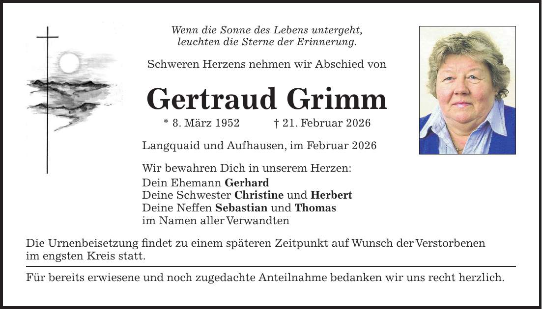 Wenn die Sonne des Lebens untergeht, leuchten die Sterne der Erinnerung. Schweren Herzens nehmen wir Abschied von Gertraud Grimm * 8. März 1952 + 21. Februar 2026 Langquaid und Aufhausen, im Februar 2026 Wir bewahren Dich in unserem Herzen: Dein Ehemann Gerhard Deine Schwester Christine und Herbert Deine Neffen Sebastian und Thomas im Namen aller Verwandten Die Urnenbeisetzung findet zu einem späteren Zeitpunkt auf Wunsch der Verstorbenen im engsten Kreis statt. Für bereits erwiesene und noch zugedachte Anteilnahme bedanken wir uns recht herzlich.