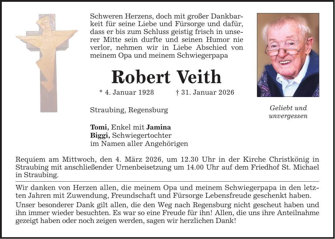 Schweren Herzens, doch mit großer Dankbarkeit für seine Liebe und Fürsorge und dafür, dass er bis zum Schluss geistig frisch in unserer Mitte sein durfte und seinen Humor nie verlor, nehmen wir in Liebe Abschied von meinem Opa und meinem SchwiegerpapaRobert Veith* 4. Januar 1928 _ 31. Januar 2026Straubing, Regensburg Tomi, Enkel mit Jamina Biggi, Schwiegertochter im Namen aller Angehörigen Requiem am Mittwoch, den 4. März 2026, um 12.30 Uhr in der Kirche Christkönig in Straubing mit anschließender Urnenbeisetzung um 14.00 Uhr auf dem Friedhof St. Michael in Straubing. Wir danken von Herzen allen, die meinem Opa und meinem Schwiegerpapa in den letzten Jahren mit Zuwendung, Freundschaft und Fürsorge Lebensfreude geschenkt haben.Unser besonderer Dank gilt allen, die den Weg nach Regensburg nicht gescheut haben und ihn immer wieder besuchten. Es war so eine Freude für ihn! Allen, die uns ihre Anteilnahme gezeigt haben oder noch zeigen werden, sagen wir herzlichen Dank! Geliebt undunvergessen