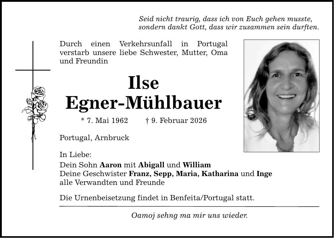 Seid nicht traurig, dass ich von Euch gehen musste,sondern dankt Gott, dass wir zusammen sein durften.Durch einen Verkehrsunfall in Portugalverstarb unsere liebe Schwester, Mutter, Oma und FreundinIlseEgner-Mühlbauer* 7. Mai 1962 _ 9. Februar 2026Portugal, ArnbruckIn Liebe:Dein Sohn Aaron mit Abigall und WilliamDeine Geschwister Franz, Sepp, Maria, Katharina und Ingealle Verwandten und FreundeDie Urnenbeisetzung findet in Benfeita/Portugal statt.Oamoj sehng ma mir uns wieder.