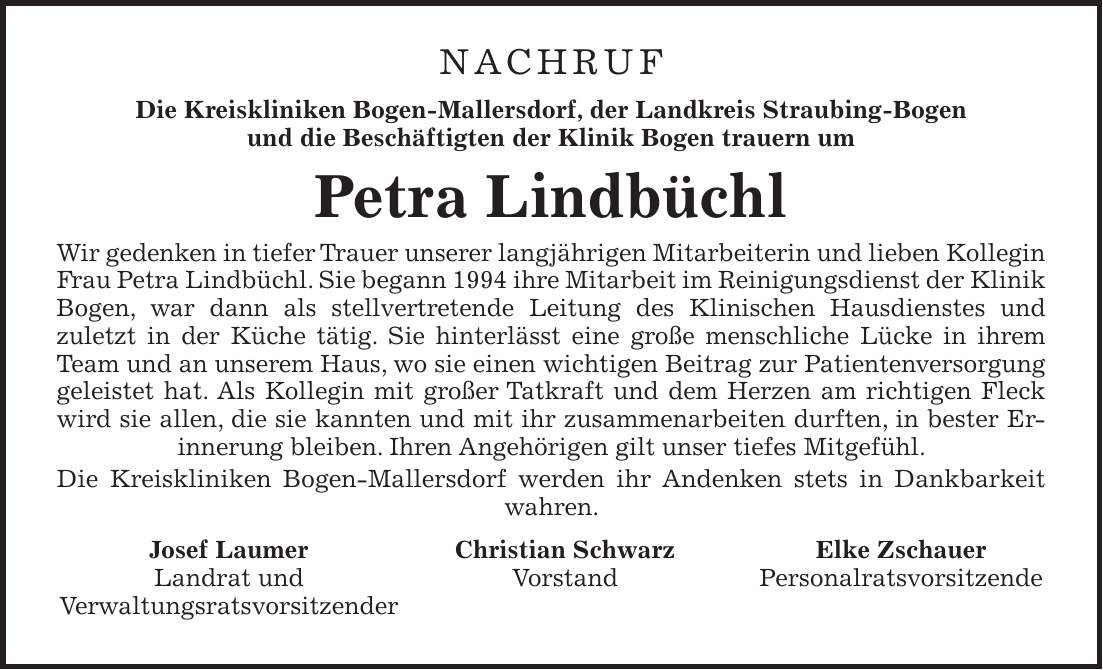 NACHRUF Die Kreiskliniken Bogen-Mallersdorf, der Landkreis Straubing-Bogen und die Beschäftigten der Klinik Bogen trauern um Petra Lindbüchl Wir gedenken in tiefer Trauer unserer langjährigen Mitarbeiterin und lieben Kollegin Frau Petra Lindbüchl. Sie begann 1994 ihre Mitarbeit im Reinigungsdienst der Klinik Bogen, war dann als stellvertretende Leitung des Klinischen Hausdienstes und zuletzt in der Küche tätig. Sie hinterlässt eine große menschliche Lücke in ihrem Team und an unserem Haus, wo sie einen wichtigen Beitrag zur Patientenversorgung geleistet hat. Als Kollegin mit großer Tatkraft und dem Herzen am richtigen Fleck wird sie allen, die sie kannten und mit ihr zusammenarbeiten durften, in bester Erinnerung bleiben. Ihren Angehörigen gilt unser tiefes Mitgefühl. Die Kreiskliniken Bogen-Mallersdorf werden ihr Andenken stets in Dankbarkeit wahren. Josef Laumer Christian Schwarz Elke Zschauer Landrat und Vorstand Personalratsvorsitzende Verwaltungsratsvorsitzender