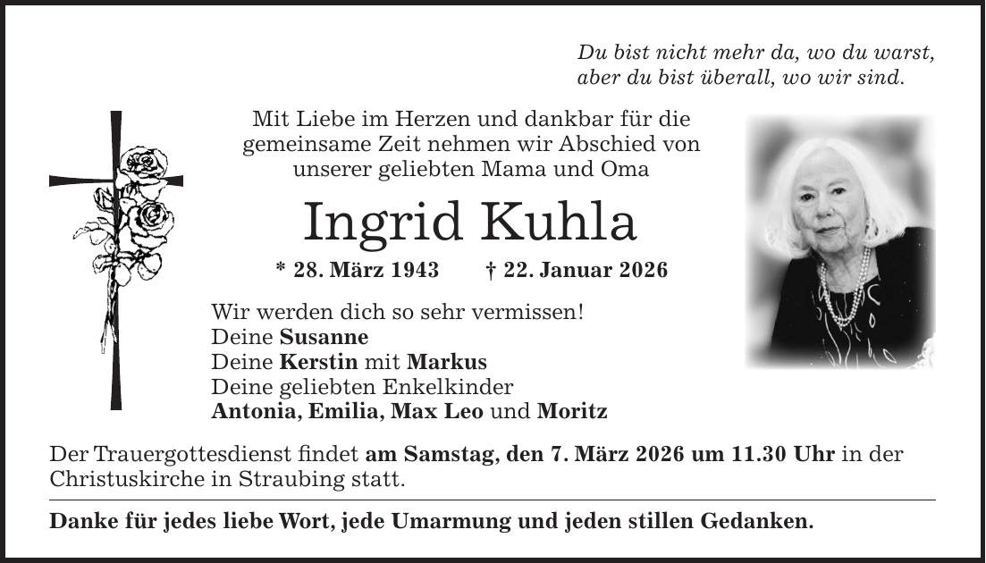 Du bist nicht mehr da, wo du warst, aber du bist überall, wo wir sind. Mit Liebe im Herzen und dankbar für die gemeinsame Zeit nehmen wir Abschied von unserer geliebten Mama und Oma Ingrid Kuhla * 28. März 1943 + 22. Januar 2026 Wir werden dich so sehr vermissen! Deine Susanne Deine Kerstin mit Markus Deine geliebten Enkelkinder Antonia, Emilia, Max Leo und Moritz Der Trauergottesdienst findet am Samstag, den 7. März 2026 um 11.30 Uhr in der Christuskirche in Straubing statt. Danke für jedes liebe Wort, jede Umarmung und jeden stillen Gedanken.