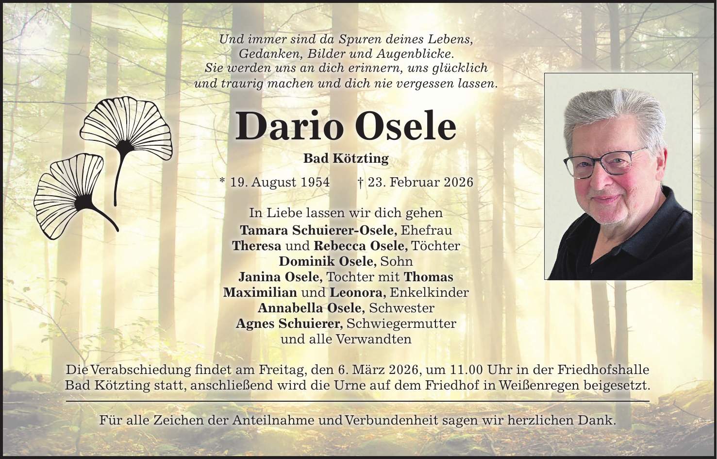 Und immer sind da Spuren deines Lebens, Gedanken, Bilder und Augenblicke. Sie werden uns an dich erinnern, uns glücklich und traurig machen und dich nie vergessen lassen. Dario Osele Bad Kötzting * 19. August 1954 + 23. Februar 2026 In Liebe lassen wir dich gehen Tamara Schuierer-Osele, Ehefrau Theresa und Rebecca Osele, Töchter Dominik Osele, Sohn Janina Osele, Tochter mit Thomas Maximilian und Leonora, Enkelkinder Annabella Osele, Schwester Agnes Schuierer, Schwiegermutter und alle Verwandten Die Verabschiedung findet am Freitag, den 6. März 2026, um 11.00 Uhr in der Friedhofshalle Bad Kötzting statt, anschließend wird die Urne auf dem Friedhof in Weißenregen beigesetzt. Für alle Zeichen der Anteilnahme und Verbundenheit sagen wir herzlichen Dank.