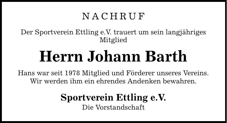 NACHRUF Der Sportverein Ettling e.V. trauert um sein langjähriges Mitglied Herrn Johann Barth Hans war seit 1978 Mitglied und Förderer unseres Vereins. Wir werden ihm ein ehrendes Andenken bewahren. Sportverein Ettling e.V. Die Vorstandschaft