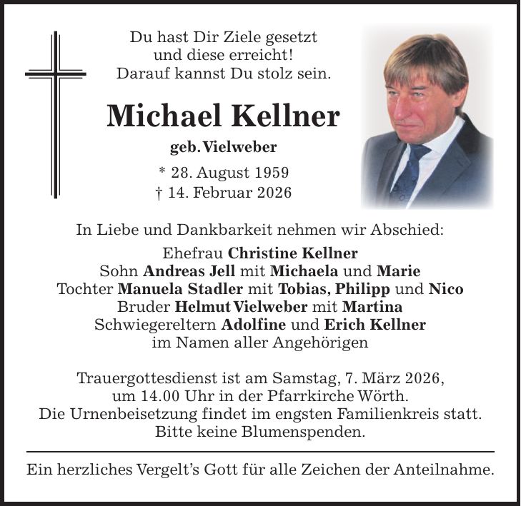 Du hast Dir Ziele gesetzt und diese erreicht! Darauf kannst Du stolz sein. Michael Kellner geb. Vielweber * 28. August 1959 + 14. Februar 2026 In Liebe und Dankbarkeit nehmen wir Abschied: Ehefrau Christine Kellner Sohn Andreas Jell mit Michaela und Marie Tochter Manuela Stadler mit Tobias, Philipp und Nico Bruder Helmut Vielweber mit Martina Schwiegereltern Adolfine und Erich Kellner im Namen aller Angehörigen Trauergottesdienst ist am Samstag, 7. März 2026, um 14.00 Uhr in der Pfarrkirche Wörth. Die Urnenbeisetzung findet im engsten Familienkreis statt. Bitte keine Blumenspenden. Ein herzliches Vergelt's Gott für alle Zeichen der Anteilnahme.