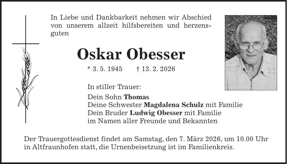 In Liebe und Dankbarkeit nehmen wir Abschied von unserem allzeit hilfsbereiten und herzens- guten Oskar Obesser * 3. 5. 1945 + 13. 2. 2026 In stiller Trauer: Dein Sohn Thomas Deine Schwester Magdalena Schulz mit Familie Dein Bruder Ludwig Obesser mit Familie im Namen aller Freunde und Bekannten Der Trauergottesdienst findet am Samstag, den 7. März 2026, um 10.00 Uhr in Altfraunhofen statt, die Urnenbeisetzung ist im Familienkreis.