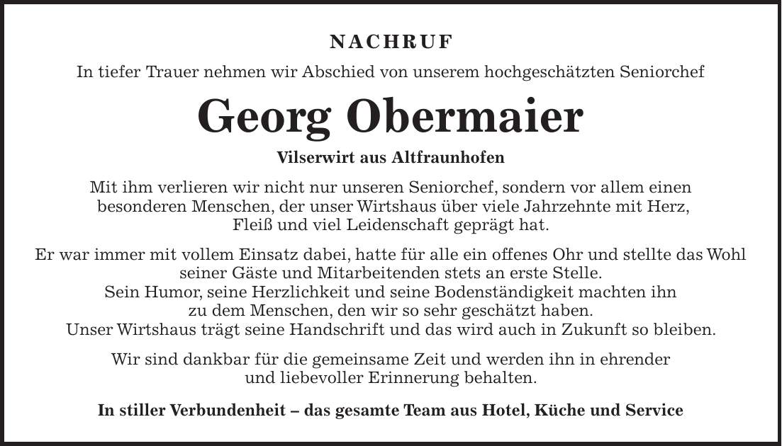 Nachruf In tiefer Trauer nehmen wir Abschied von unserem hochgeschätzten Seniorchef Georg Obermaier Vilserwirt aus Altfraunhofen Mit ihm verlieren wir nicht nur unseren Seniorchef, sondern vor allem einen besonderen Menschen, der unser Wirtshaus über viele Jahrzehnte mit Herz, Fleiß und viel Leidenschaft geprägt hat. Er war immer mit vollem Einsatz dabei, hatte für alle ein offenes Ohr und stellte das Wohl seiner Gäste und Mitarbeitenden stets an erste Stelle. Sein Humor, seine Herzlichkeit und seine Bodenständigkeit machten ihn zu dem Menschen, den wir so sehr geschätzt haben. Unser Wirtshaus trägt seine Handschrift und das wird auch in Zukunft so bleiben. Wir sind dankbar für die gemeinsame Zeit und werden ihn in ehrender und liebevoller Erinnerung behalten. In stiller Verbundenheit - das gesamte Team aus Hotel, Küche und Service