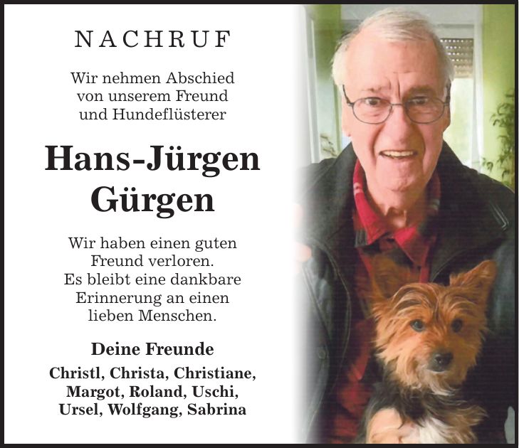 Nachruf Wir nehmen Abschied von unserem Freund und Hundeflüsterer Hans-Jürgen Gürgen Wir haben einen guten Freund verloren. Es bleibt eine dankbare Erinnerung an einen lieben Menschen. Deine Freunde Christl, Christa, Christiane, Margot, Roland, Uschi, Ursel, Wolfgang, Sabrina