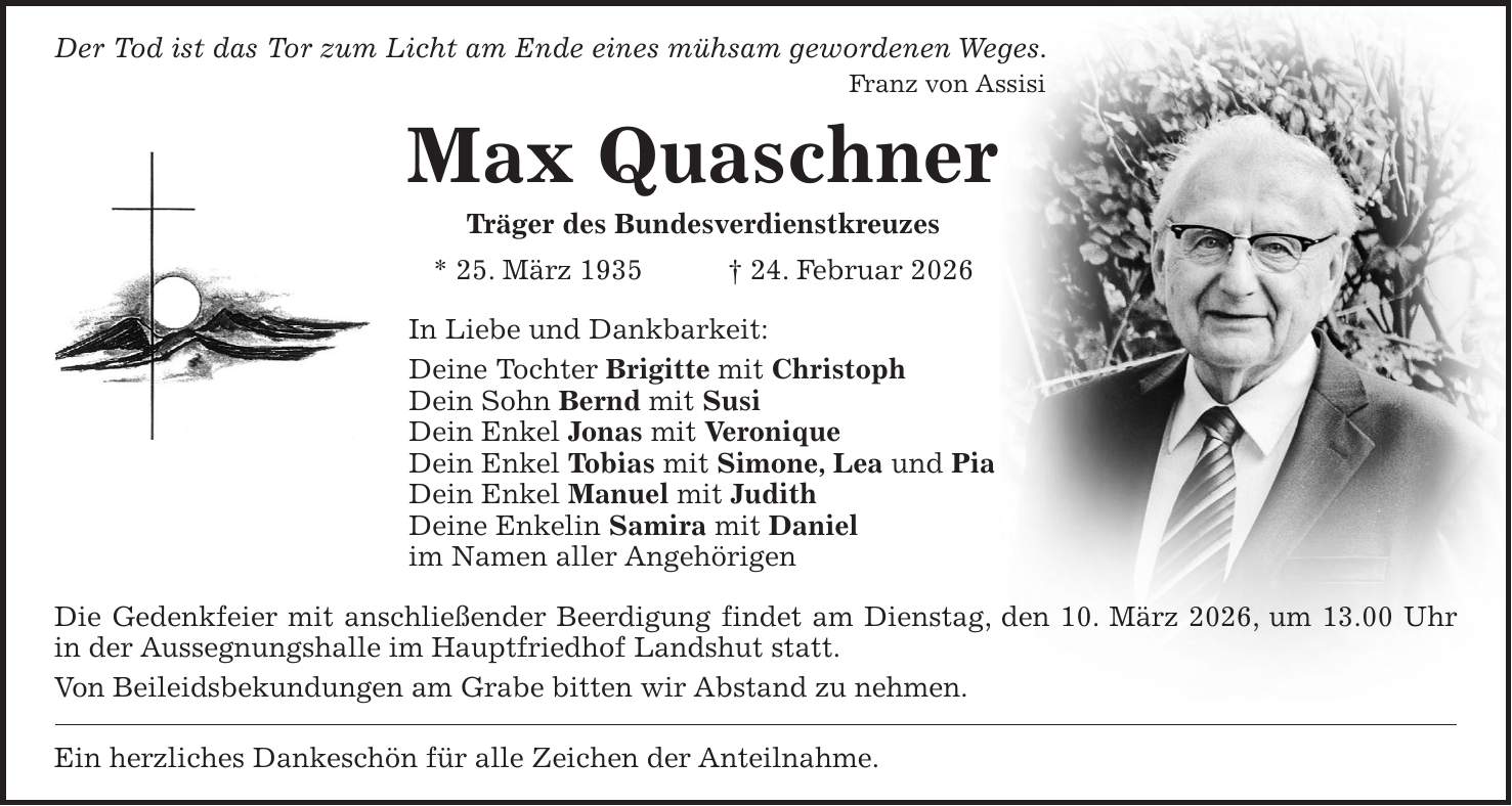 Der Tod ist das Tor zum Licht am Ende eines mühsam gewordenen Weges. Franz von Assisi Max Quaschner Träger des Bundesverdienstkreuzes * 25. März 1935 + 24. Februar 2026 In Liebe und Dankbarkeit: Deine Tochter Brigitte mit Christoph Dein Sohn Bernd mit Susi Dein Enkel Jonas mit Veronique Dein Enkel Tobias mit Simone, Lea und Pia Dein Enkel Manuel mit Judith Deine Enkelin Samira mit Daniel im Namen aller Angehörigen Die Gedenkfeier mit anschließender Beerdigung findet am Dienstag, den 10. März 2026, um 13.00 Uhr in der Aussegnungshalle im Hauptfriedhof Landshut statt. Von Beileidsbekundungen am Grabe bitten wir Abstand zu nehmen. Ein herzliches Dankeschön für alle Zeichen der Anteilnahme.