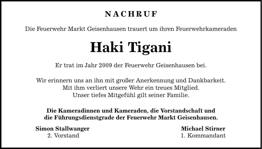 NACHRUF Die Feuerwehr Markt Geisenhausen trauert um ihren Feuerwehrkameraden Haki Tigani Er trat im Jahr 2009 der Feuerwehr Geisenhausen bei. Wir erinnern uns an ihn mit großer Anerkennung und Dankbarkeit. Mit ihm verliert unsere Wehr ein treues Mitglied. Unser tiefes Mitgefühl gilt seiner Familie. Die Kameradinnen und Kameraden, die Vorstandschaft und die Führungsdienstgrade der Feuerwehr Markt Geisenhausen. Simon Stallwanger Michael Stirner 2. Vorstand 1. Kommandant