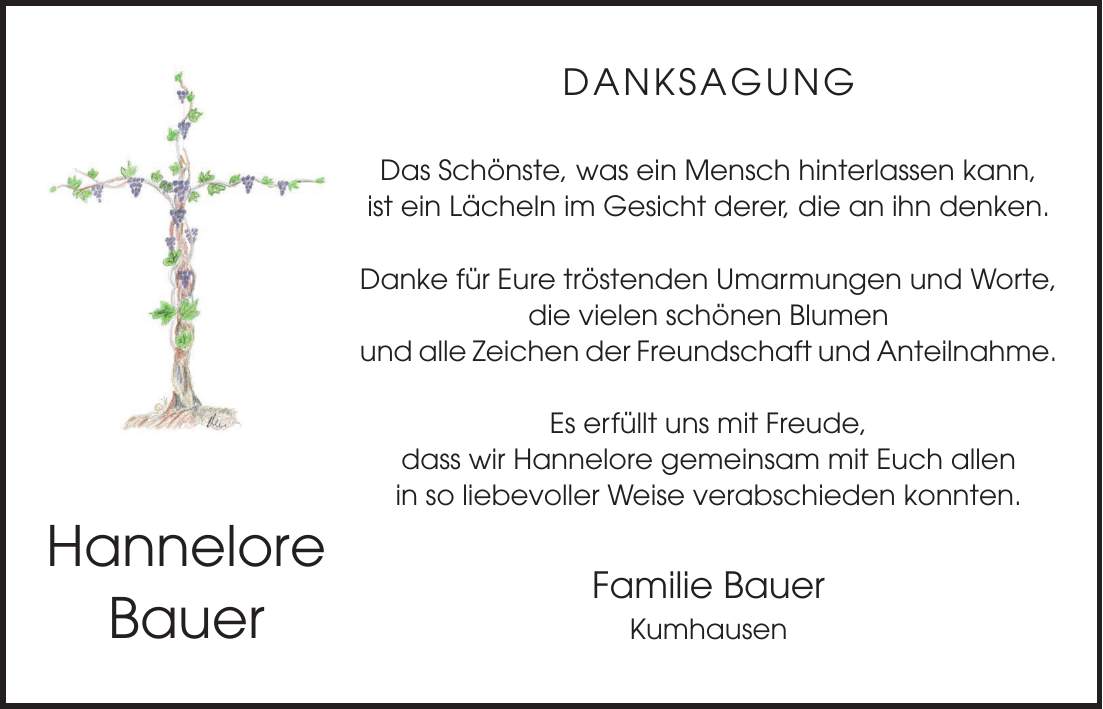 DANKSAGUNG Das Schönste, was ein Mensch hinterlassen kann, ist ein Lächeln im Gesicht derer, die an ihn denken. Danke für Eure tröstenden Umarmungen und Worte, die vielen schönen Blumen und alle Zeichen der Freundschaft und Anteilnahme. Es erfüllt uns mit Freude, dass wir Hannelore gemeinsam mit Euch allen in so liebevoller Weise verabschieden konnten. Familie Bauer KumhausenHannelore Bauer