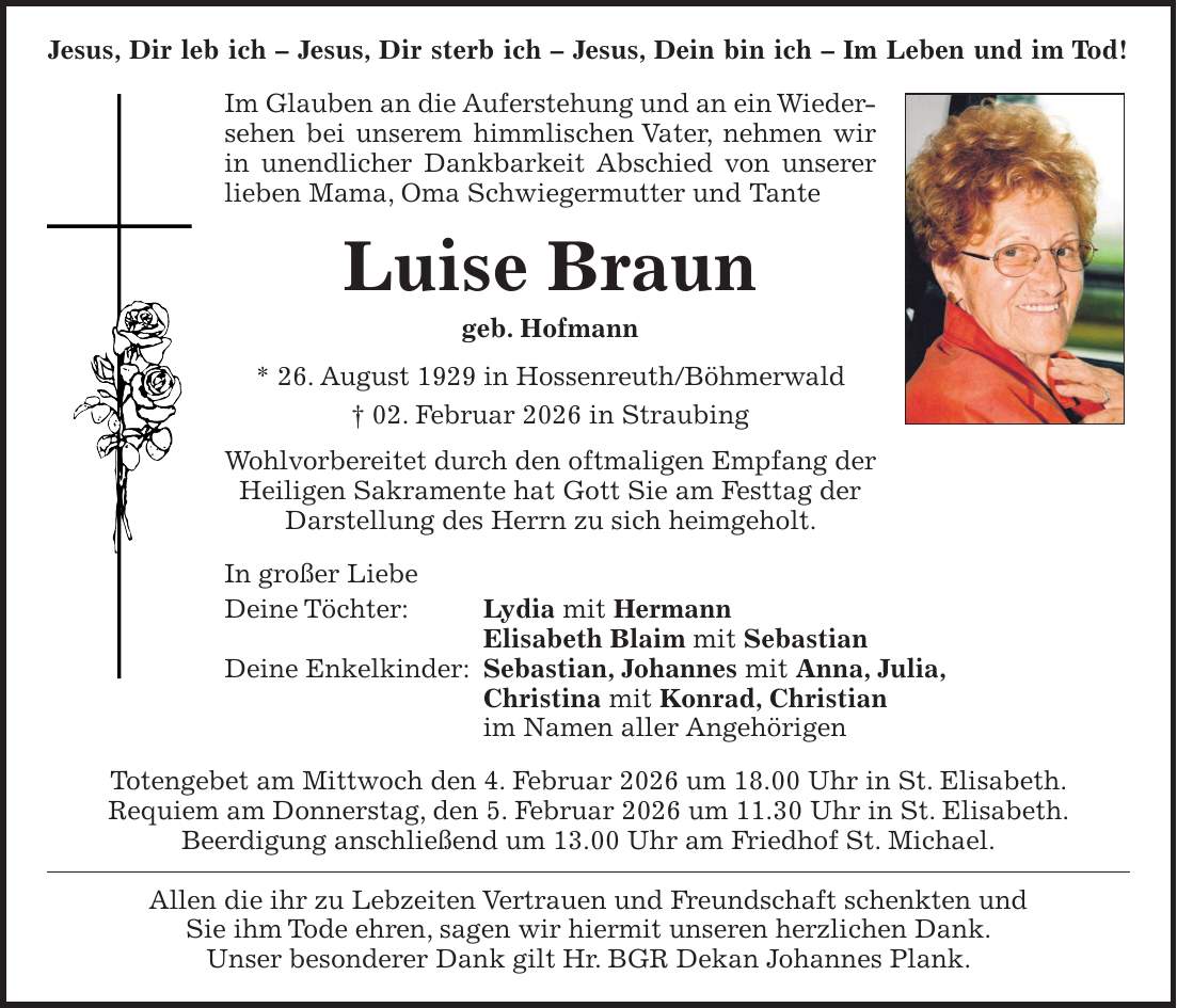 Jesus, Dir leb ich - Jesus, Dir sterb ich - Jesus, Dein bin ich - Im Leben und im Tod! Im Glauben an die Auferstehung und an ein Wiedersehen bei unserem himmlischen Vater, nehmen wir in unendlicher Dankbarkeit Abschied von unserer lieben Mama, Oma Schwiegermutter und Tante Luise Braun geb. Hofmann * 26. August 1929 in Hossenreuth/Böhmerwald + 02. Februar 2026 in Straubing Wohlvorbereitet durch den oftmaligen Empfang der Heiligen Sakramente hat Gott Sie am Festtag der Darstellung des Herrn zu sich heimgeholt. In großer Liebe Deine Töchter: Lydia mit Hermann Elisabeth Blaim mit Sebastian Deine Enkelkinder: Sebastian, Johannes mit Anna, Julia, Christina mit Konrad, Christian im Namen aller Angehörigen Totengebet am Mittwoch den 4. Februar 2026 um 18.00 Uhr in St. Elisabeth. Requiem am Donnerstag, den 5. Februar 2026 um 11.30 Uhr in St. Elisabeth. Beerdigung anschließend um 13.00 Uhr am Friedhof St. Michael. Allen die ihr zu Lebzeiten Vertrauen und Freundschaft schenkten und Sie ihm Tode ehren, sagen wir hiermit unseren herzlichen Dank. Unser besonderer Dank gilt Hr. BGR Dekan Johannes Plank.