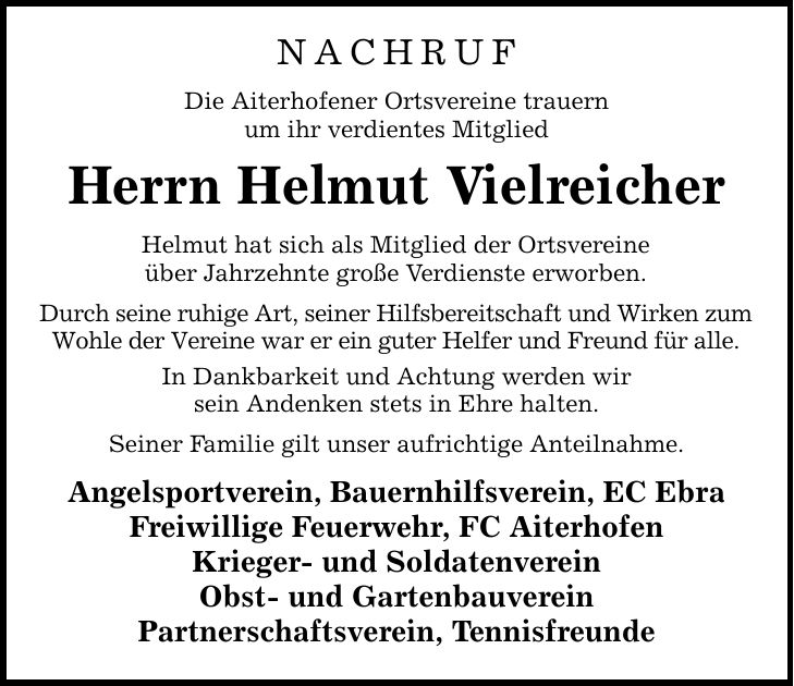 Nachruf Die Aiterhofener Ortsvereine trauern um ihr verdientes Mitglied Herrn Helmut Vielreicher Helmut hat sich als Mitglied der Ortsvereine über Jahrzehnte große Verdienste erworben. Durch seine ruhige Art, seiner Hilfsbereitschaft und Wirken zum Wohle der Vereine war er ein guter Helfer und Freund für alle. In Dankbarkeit und Achtung werden wir sein Andenken stets in Ehre halten. Seiner Familie gilt unser aufrichtige Anteilnahme. Angelsportverein, Bauernhilfsverein, EC Ebra Freiwillige Feuerwehr, FC Aiterhofen Krieger- und Soldatenverein Obst- und Gartenbauverein Partnerschaftsverein, Tennisfreunde