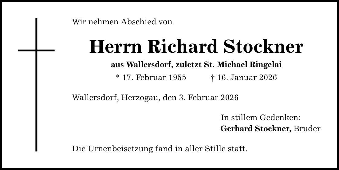Wir nehmen Abschied von Herrn Richard Stockner aus Wallersdorf, zuletzt St. Michael Ringelai * 17. Februar 1955 _ 16. Januar 2026 Wallersdorf, Herzogau, den 3. Februar 2026 Die Urnenbeisetzung fand in aller Stille statt. In stillem Gedenken: Gerhard Stockner, Bruder
