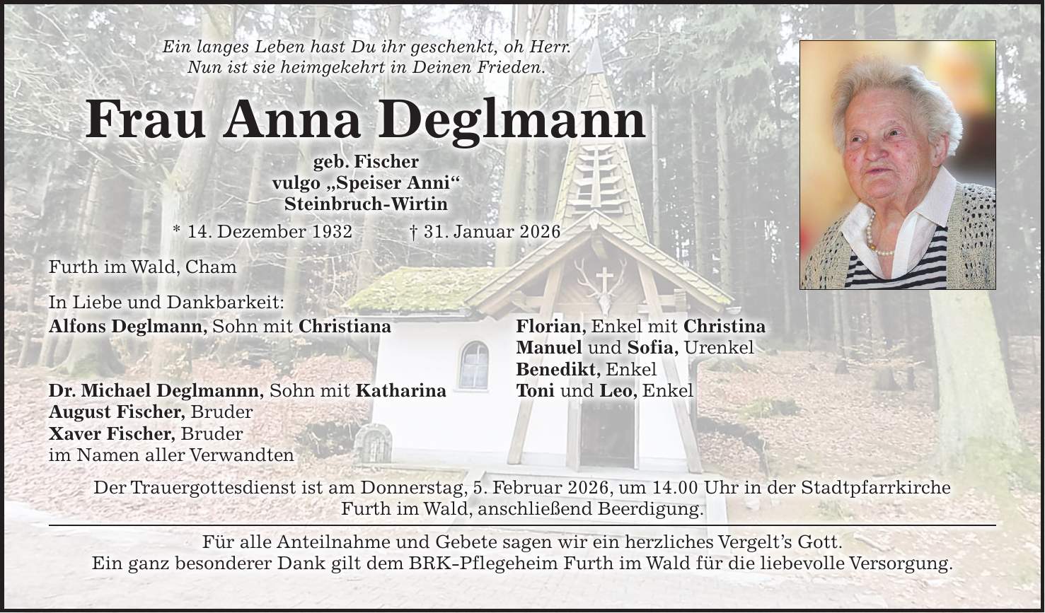 Ein langes Leben hast Du ihr geschenkt, oh Herr. Nun ist sie heimgekehrt in Deinen Frieden. Frau Anna Deglmann geb. Fischer vulgo 'Speiser Anni' Steinbruch-Wirtin * 14. Dezember 1932 + 31. Januar 2026 Furth im Wald, Cham In Liebe und Dankbarkeit: Alfons Deglmann, Sohn mit Christiana Florian, Enkel mit Christina Manuel und Sofia, Urenkel Benedikt, Enkel Dr. Michael Deglmannn, Sohn mit Katharina Toni und Leo, Enkel August Fischer, Bruder Xaver Fischer, Bruder im Namen aller Verwandten Der Trauergottesdienst ist am Donnerstag, 5. Februar 2026, um 14.00 Uhr in der Stadtpfarrkirche Furth im Wald, anschließend Beerdigung. Für alle Anteilnahme und Gebete sagen wir ein herzliches Vergelt's Gott. Ein ganz besonderer Dank gilt dem BRK-Pflegeheim Furth im Wald für die liebevolle Versorgung. 