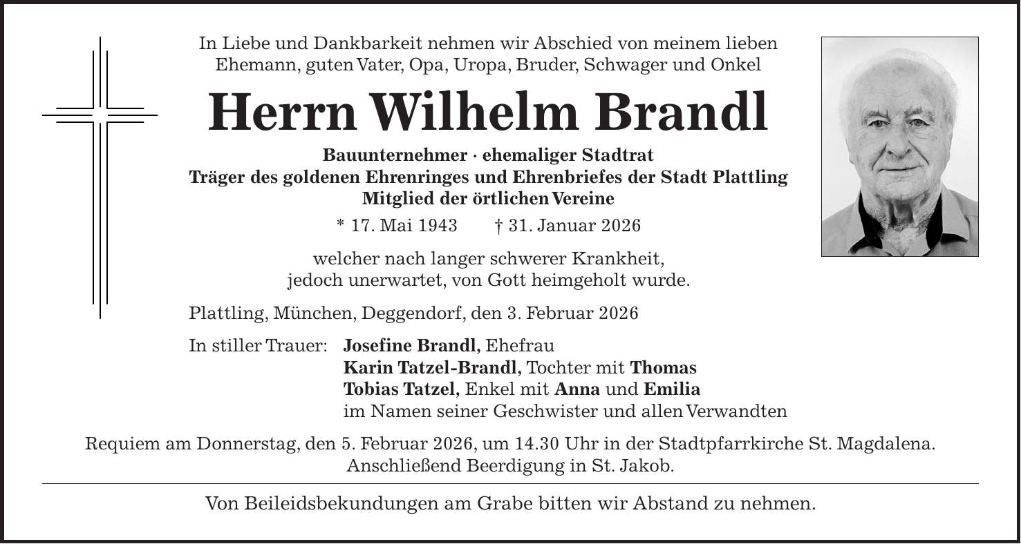 In Liebe und Dankbarkeit nehmen wir Abschied von meinem lieben Ehemann, guten Vater, Opa, Uropa, Bruder, Schwager und Onkel Herrn Wilhelm Brandl Bauunternehmer - ehemaliger Stadtrat Träger des goldenen Ehrenringes und Ehrenbriefes der Stadt Plattling Mitglied der örtlichen Vereine * 17. Mai 1943 + 31. Januar 2026 welcher nach langer schwerer Krankheit, jedoch unerwartet, von Gott heimgeholt wurde. Plattling, München, Deggendorf, den 3. Februar 2026 In stiller Trauer: Josefine Brandl, Ehefrau Karin Tatzel-Brandl, Tochter mit Thomas Tobias Tatzel, Enkel mit Anna und Emilia im Namen seiner Geschwister und allen Verwandten Requiem am Donnerstag, den 5. Februar 2026, um 14.30 Uhr in der Stadtpfarrkirche St. Magdalena. Anschließend Beerdigung in St. Jakob. Von Beileidsbekundungen am Grabe bitten wir Abstand zu nehmen.