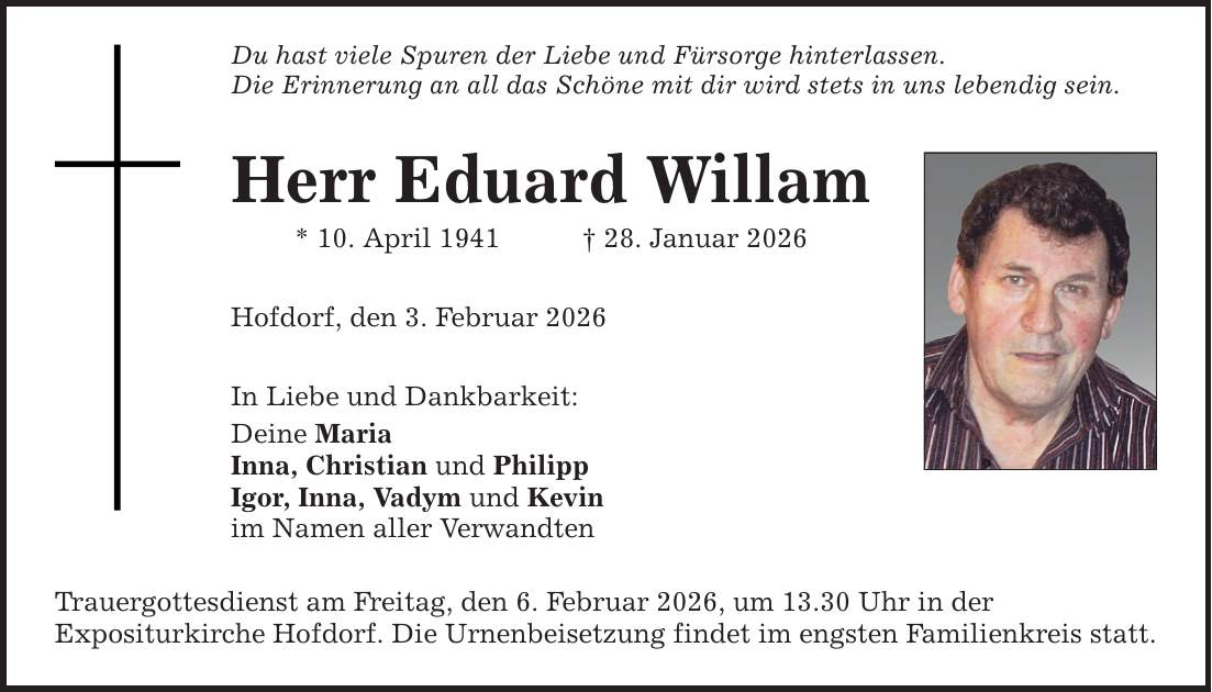 Du hast viele Spuren der Liebe und Fürsorge hinterlassen. Die Erinnerung an all das Schöne mit dir wird stets in uns lebendig sein. Herr Eduard Willam * 10. April 1941 _ 28. Januar 2026 Hofdorf, den 3. Februar 2026 In Liebe und Dankbarkeit: Deine Maria Inna, Christian und Philipp Igor, Inna, Vadym und Kevin im Namen aller Verwandten Trauergottesdienst am Freitag, den 6. Februar 2026, um 13.30 Uhr in der Expositurkirche Hofdorf. Die Urnenbeisetzung findet im engsten Familienkreis statt.