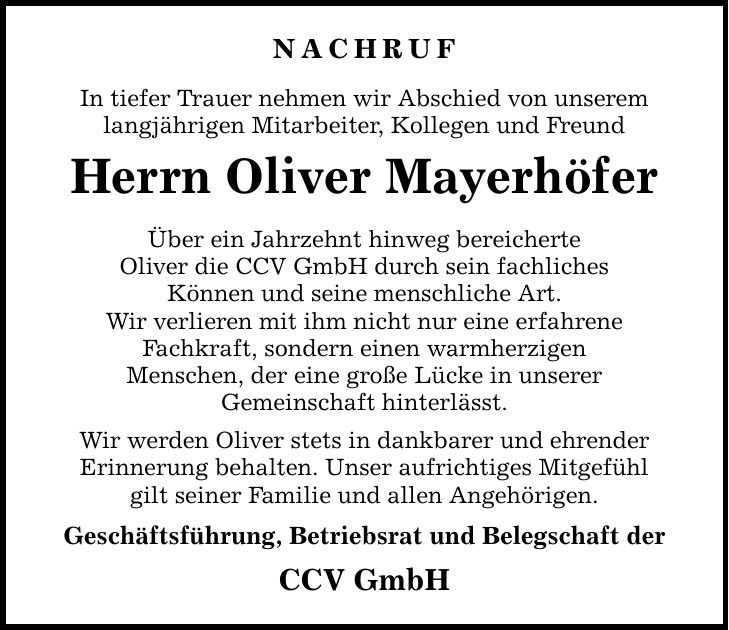 NACHRUF In tiefer Trauer nehmen wir Abschied von unserem langjährigen Mitarbeiter, Kollegen und Freund Herrn Oliver Mayerhöfer Über ein Jahrzehnt hinweg bereicherte Oliver die CCV GmbH durch sein fachliches Können und seine menschliche Art. Wir verlieren mit ihm nicht nur eine erfahrene Fachkraft, sondern einen warmherzigen Menschen, der eine große Lücke in unserer Gemeinschaft hinterlässt. Wir werden Oliver stets in dankbarer und ehrender Erinnerung behalten. Unser aufrichtiges Mitgefühl gilt seiner Familie und allen Angehörigen. Geschäftsführung, Betriebsrat und Belegschaft der CCV GmbH